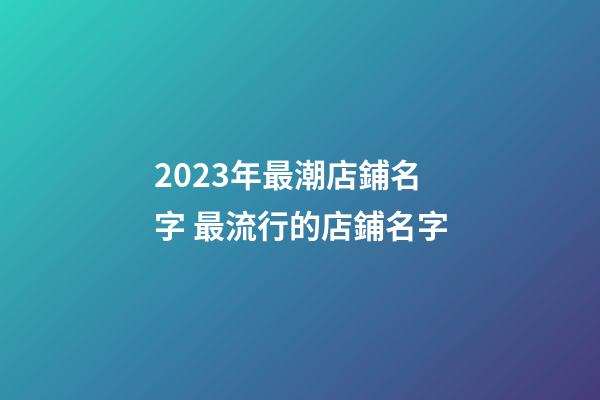 2023年最潮店鋪名字 最流行的店鋪名字-第1張-店鋪起名-玄機派